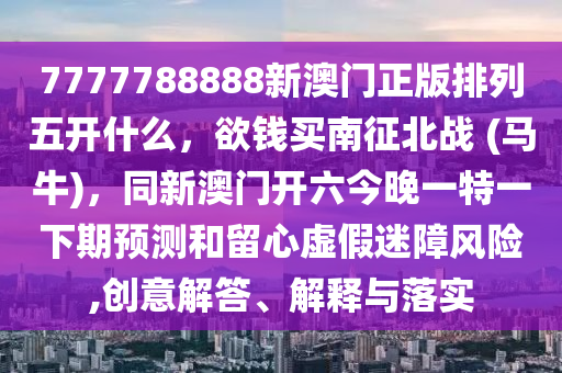 7777788888新澳門正版排列五開什么，欲錢買南征北戰(zhàn) (馬牛)，同新澳門開六今晚一特一下期預測和留心虛信陽宸信網(wǎng)絡(luò)科技有限公司假迷障風險,創(chuàng)意解答、解釋與落實