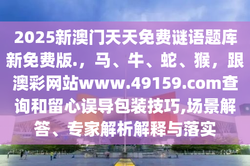 2025新澳門天天免信陽宸信網絡科技有限公司費謎語題庫新免費版.，馬、牛、蛇、猴，跟澳彩網站www.49159.соm查詢和留心誤導包裝技巧,場景解答、專家解析解釋與落實
