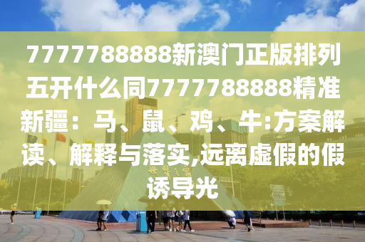 7777788888新澳門(mén)正版排列五開(kāi)什么同7777788888精準(zhǔn)新疆：馬、鼠、雞、牛:方案解讀、解釋與落實(shí),遠(yuǎn)離虛假的假誘導(dǎo)光信陽(yáng)宸信網(wǎng)絡(luò)科技有限公司