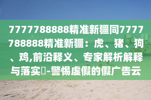 7777788888精準(zhǔn)新疆同7777788888精準(zhǔn)新疆：虎、豬、狗、雞,前沿釋義、專(zhuān)家解析解釋與落實(shí)?-警惕虛假的假?gòu)V告云信陽(yáng)宸信網(wǎng)絡(luò)科技有限公司
