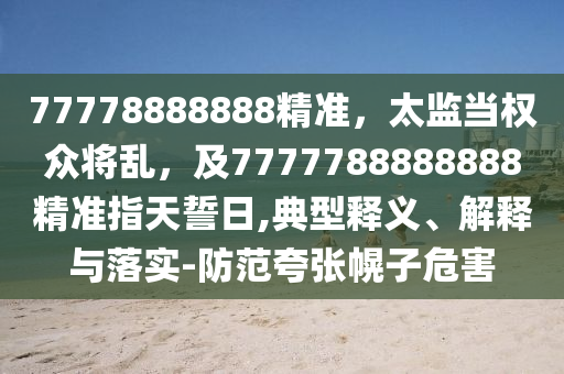 77778888888精準，太監(jiān)當權眾將亂，及7777788888888精準指天誓日,典型釋義、解釋與落實-防范夸張幌子危害信陽宸信網(wǎng)絡科技有限公司