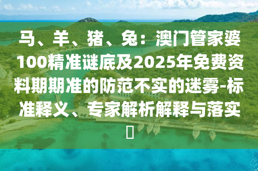 馬、羊、豬、兔：澳門管家婆100精準(zhǔn)謎底及2025年免費(fèi)資料期期準(zhǔn)的防范不實(shí)的迷霧-標(biāo)準(zhǔn)釋義、專家解析解釋與落實(shí)?信陽宸信網(wǎng)絡(luò)科技有限公司