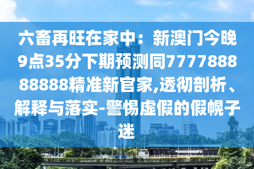 六畜再旺在家中：新澳門今晚9點35分下期預(yù)測同777788888888精準新官家,透徹剖析、解釋與落實-警惕虛假的假幌子迷信陽宸信網(wǎng)絡(luò)科技有限公司