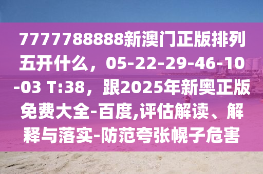 7777788888新澳門(mén)正版排列五開(kāi)什么，05-22-29-46-10-03 T:38，跟2025年新奧正版免費(fèi)大全-百度,評(píng)估解讀、解釋與落實(shí)-防范夸張幌子危害信陽(yáng)宸信網(wǎng)絡(luò)科技有限公司