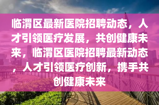臨渭區(qū)最新醫(yī)院招聘動(dòng)態(tài)，人才引領(lǐng)醫(yī)療發(fā)展，共創(chuàng)健康未來(lái)，臨渭區(qū)醫(yī)院招聘最新動(dòng)態(tài)，人才引領(lǐng)醫(yī)療創(chuàng)新，攜手共創(chuàng)健康未來(lái)信陽(yáng)宸信網(wǎng)絡(luò)科技有限公司