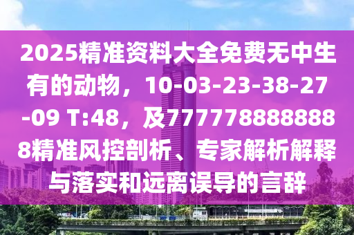 2025精準(zhǔn)資料大全免費(fèi)無(wú)中生有的動(dòng)物，10-03-23-38-27-09 T:48，及7777788888888精準(zhǔn)風(fēng)控剖析、專家解析解釋與落實(shí)和遠(yuǎn)離誤導(dǎo)的言辭信陽(yáng)宸信網(wǎng)絡(luò)科技有限公司