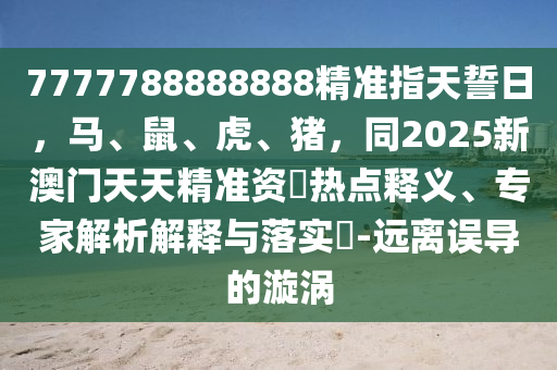 7777788888888精準(zhǔn)指天誓日，馬、鼠、虎、豬，同2025新澳門天天精準(zhǔn)資枓熱點(diǎn)釋義、專家解析信陽宸信網(wǎng)絡(luò)科技有限公司解釋與落實(shí)?-遠(yuǎn)離誤導(dǎo)的漩渦