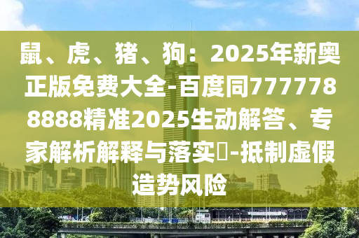 鼠、虎、豬、狗：2025年新奧正版免費(fèi)大全-百度同7777788888精準(zhǔn)2025生動(dòng)解答、專家解析解釋與落實(shí)?-抵制虛假造勢風(fēng)險(xiǎn)信陽宸信網(wǎng)絡(luò)科技有限公司