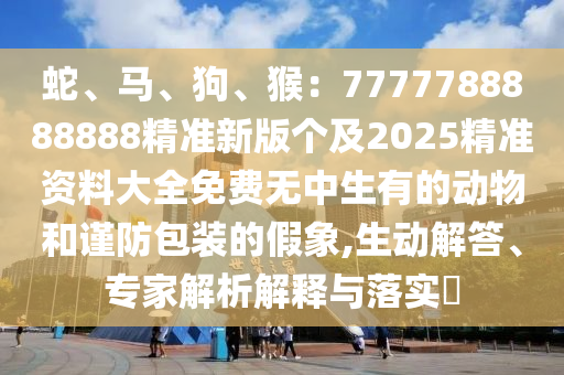 蛇、馬、狗、猴：7777788888888精準(zhǔn)新版?zhèn)€及2025精準(zhǔn)資料大全免費(fèi)無(wú)中生有的動(dòng)物和謹(jǐn)防包裝的假象,生動(dòng)解答、專家解析解釋與落實(shí)?信陽(yáng)宸信網(wǎng)絡(luò)科技有限公司