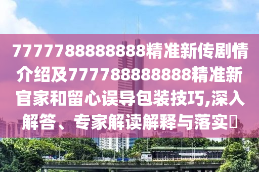 7777788888888精準(zhǔn)新傳劇情介紹及777788888888精準(zhǔn)新官家和留心誤導(dǎo)包裝技巧,深入解答、專家解讀解釋與落實(shí)?信陽宸信網(wǎng)絡(luò)科技有限公司