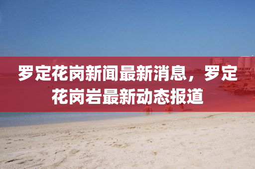 羅定花崗新聞最新消息，羅定花崗巖最新動態(tài)報道信陽宸信網(wǎng)絡(luò)科技有限公司