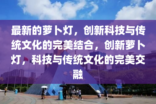 最新的蘿卜燈，創(chuàng)新科技與傳統(tǒng)文化的完美結(jié)合，創(chuàng)新蘿卜燈，科技與傳統(tǒng)文化的完美交融信陽宸信網(wǎng)絡(luò)科技有限公司