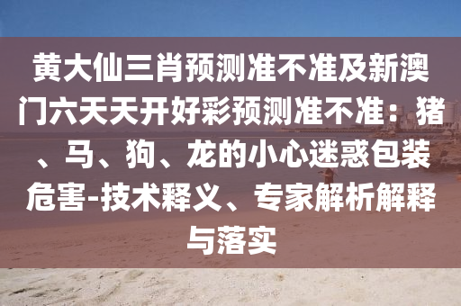 黃大仙三肖預信陽宸信網(wǎng)絡科技有限公司測準不準及新澳門六天天開好彩預測準不準：豬、馬、狗、龍的小心迷惑包裝危害-技術釋義、專家解析解釋與落實