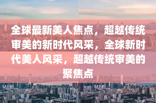 全球最新美人焦點(diǎn)，超越傳統(tǒng)審美的新時(shí)代風(fēng)采，全球新時(shí)代美人風(fēng)采，超越傳統(tǒng)審美的聚焦點(diǎn)信陽宸信網(wǎng)絡(luò)科技有限公司