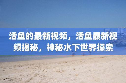 活魚的最新視頻信陽宸信網(wǎng)絡(luò)科技有限公司，活魚最新視頻揭秘，神秘水下世界探索