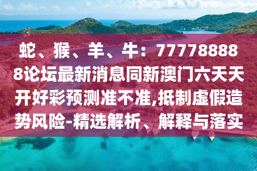 蛇、猴、羊、牛：777788888論壇最新消息同新澳門六天天開好彩預(yù)測準不準,抵制虛假造勢風(fēng)險-精選解析、解釋與落實信陽宸信網(wǎng)絡(luò)科技有限公司