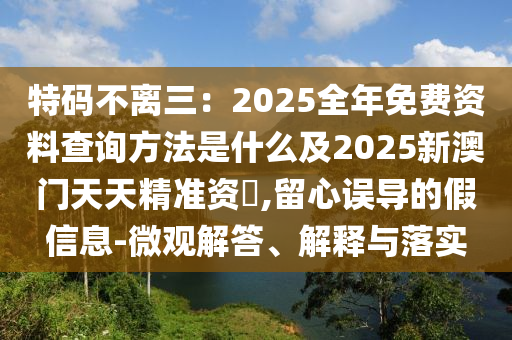 特碼不離三：2025全年免費資料查詢方法是什么及2025新澳門天天精準資枓,留心誤導的假信息-微觀解答、解釋與落實信陽宸信網(wǎng)絡(luò)科技有限公司