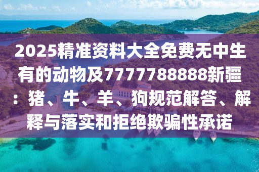 2025精準(zhǔn)資料大全免費(fèi)無中生有的動(dòng)物及7777788888新疆：豬、牛、羊、狗規(guī)范解答、解釋與落實(shí)和拒絕欺騙性承諾信陽宸信網(wǎng)絡(luò)科技有限公司