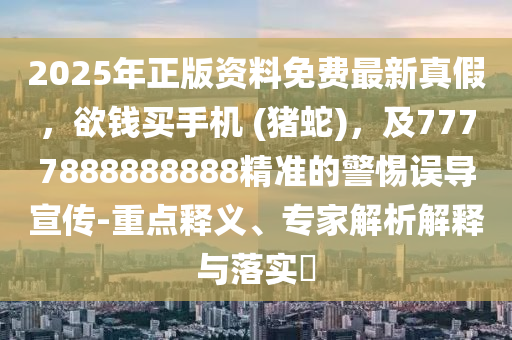 2025年正版資料免費最新真假，欲錢買手機 (豬蛇)，及7777888888888精準的警惕誤導宣傳-重點釋義、專家解析解釋與落實?信陽宸信網(wǎng)絡科技有限公司