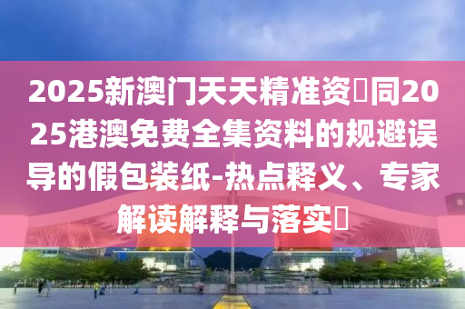 2025新澳門天天精準資枓同2025港澳免費全集資料的規(guī)避誤導的假包裝紙-熱點釋義、專家解讀解釋與落實?信陽宸信網(wǎng)絡科技有限公司