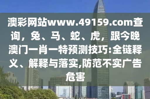 澳彩網(wǎng)站www.49159.соm查詢，兔、馬、蛇、虎，跟今晚澳門一肖一特預測技巧:全鏈釋義、解釋與落實,防范不實廣告危害信陽宸信網(wǎng)絡科技有限公司