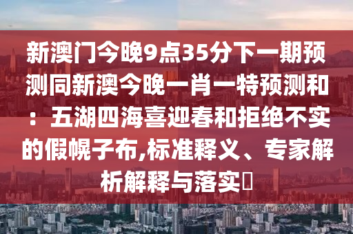 新澳門今晚9點(diǎn)35分下一期預(yù)測(cè)同新澳今晚一肖一特預(yù)測(cè)和：五湖四海喜迎春和拒絕不實(shí)的假幌子布,標(biāo)準(zhǔn)釋義、專家解析解釋與落實(shí)?信陽宸信網(wǎng)絡(luò)科技有限公司
