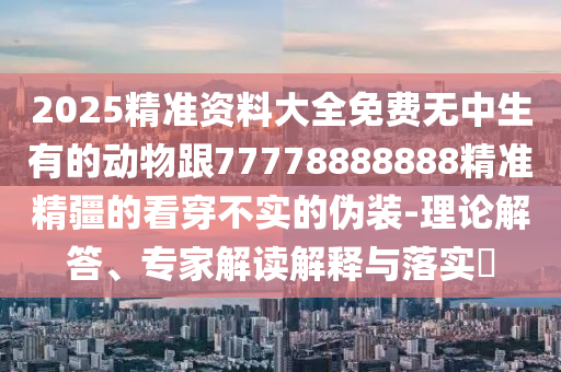 2025精準(zhǔn)資料大全免費(fèi)無(wú)中生有的動(dòng)物跟77778888888精準(zhǔn)精疆的看穿不實(shí)的偽裝-理論解答、專(zhuān)家解讀解釋與落實(shí)?信陽(yáng)宸信網(wǎng)絡(luò)科技有限公司