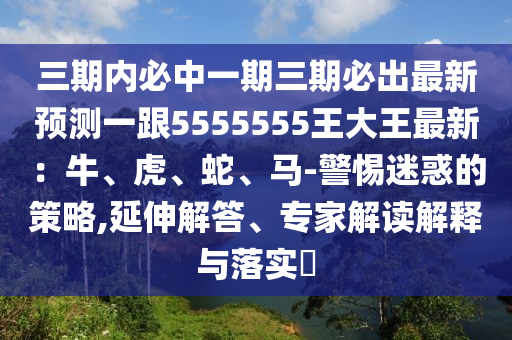 三期內(nèi)必中一期三期必出最新預測一跟5555555王大王最新：牛、虎、蛇、馬-警惕迷惑的策略,延伸解答、專家解讀解釋與落實?信陽宸信網(wǎng)絡科技有限公司
