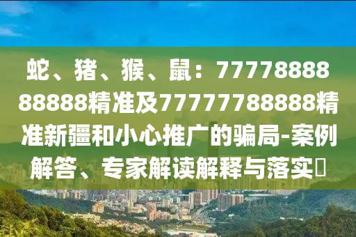 蛇、豬、猴、鼠：7777888888888精準及77777788888精準新疆和小心推廣的騙局-案例解答、專家解讀解釋與落實?信陽宸信網(wǎng)絡科技有限公司