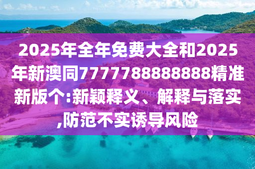 2025年全年免費(fèi)大全和2025年新澳同7777788888888精準(zhǔn)新版?zhèn)€:新穎釋義、解釋與落實(shí),防范不實(shí)誘導(dǎo)風(fēng)險(xiǎn)信陽(yáng)宸信網(wǎng)絡(luò)科技有限公司