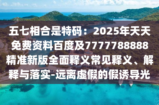 五七相合是特碼：2025年天天免費資料百度及7777788888精準新版全面釋義常見釋義、解釋與落實-遠離虛假的假信陽宸信網(wǎng)絡(luò)科技有限公司誘導(dǎo)光