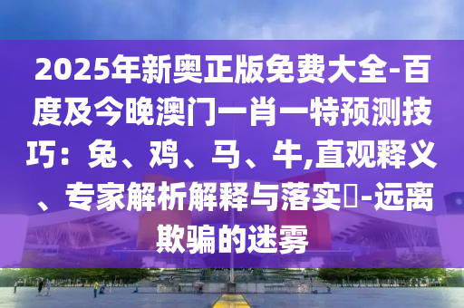 2025年新奧正版免費(fèi)大全-百度及今晚澳門一肖一特預(yù)測技巧：兔、雞、信陽宸信網(wǎng)絡(luò)科技有限公司馬、牛,直觀釋義、專家解析解釋與落實(shí)?-遠(yuǎn)離欺騙的迷霧