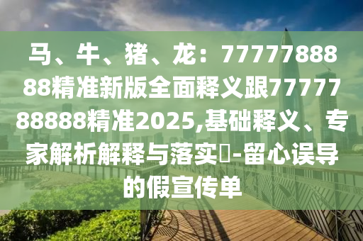 馬、牛、豬、龍：7777788888精準(zhǔn)新版全面釋義跟7777788888精準(zhǔn)2025,基礎(chǔ)釋義、專家解析解釋與落實?-留心誤導(dǎo)的假宣傳單信陽宸信網(wǎng)絡(luò)科技有限公司