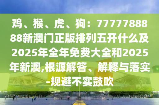 雞、猴、虎、狗：7777788888新澳門正版排列五開什么及2025年全年免費(fèi)大全和2025年新澳,根源解答、解釋與落實(shí)-規(guī)避不實(shí)鼓吹信陽(yáng)宸信網(wǎng)絡(luò)科技有限公司