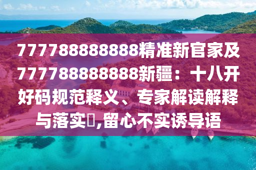 777788888888精準(zhǔn)新官家及777788888888新疆：十八開好碼規(guī)信陽宸信網(wǎng)絡(luò)科技有限公司范釋義、專家解讀解釋與落實(shí)?,留心不實(shí)誘導(dǎo)語