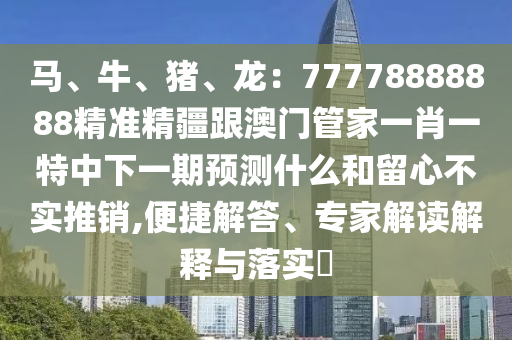 馬、牛、豬、龍：77778888888精準(zhǔn)精疆跟澳門管家一肖一特中下一期預(yù)測什么和留心信陽宸信網(wǎng)絡(luò)科技有限公司不實推銷,便捷解答、專家解讀解釋與落實?