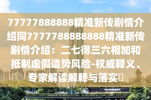 77777888888精準新傳劇情介紹同7777788888888精準新傳劇情介紹：二七得三六相加和抵制虛假造勢風險-權威釋義、專家解讀解釋與落實?