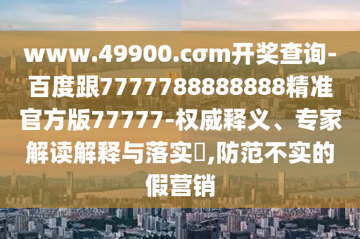 www.49900.cσm開(kāi)獎(jiǎng)查詢-百度跟7777788888888精準(zhǔn)官方版77777-權(quán)威釋義、專家解讀解釋與落實(shí)?,防范不實(shí)的假營(yíng)銷(xiāo)