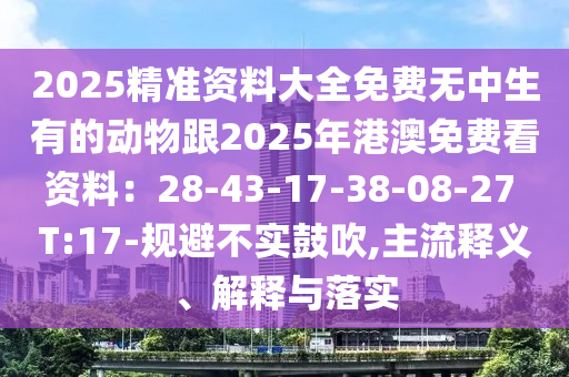 2025精準資料大全免費無中生有的動物跟2025年港澳免費看資料：28-43-17-38-08-27 T:17-規(guī)避不實鼓吹,主流釋義、解釋與落實