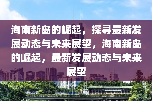 海南新島的崛起，探尋最新發(fā)展動態(tài)與未來展望，海南新島的崛起，最新發(fā)展動態(tài)與未來展望