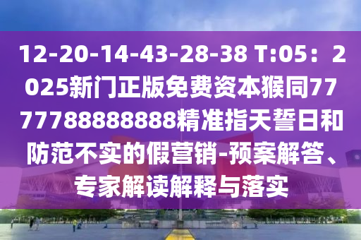12-20-14-43-28-38 T:05：2025新門正版免費資本猴同7777788888888精準(zhǔn)指天誓日和防范不實的假營銷-預(yù)案解答、專家解讀解釋與落實