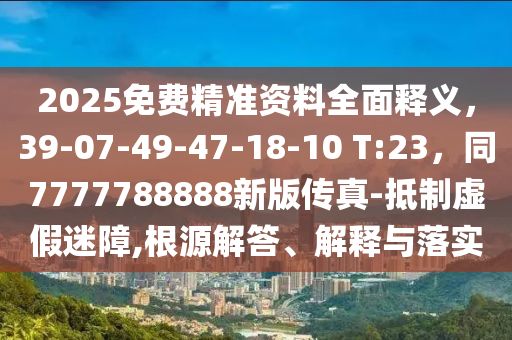 2025免費(fèi)精準(zhǔn)資料全面釋義，39-07-49-47-18-10 T:23，同7777788888新版?zhèn)髡?抵制虛假迷障,根源解答、解釋與落實(shí)
