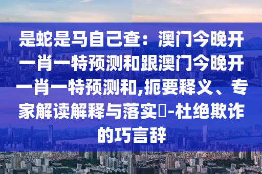 是蛇是馬自己查：澳門(mén)今晚開(kāi)一肖一特預(yù)測(cè)和跟澳門(mén)今晚開(kāi)一肖一特預(yù)測(cè)和,扼要釋義、專家解讀解釋與落實(shí)?-杜絕欺詐的巧言辭