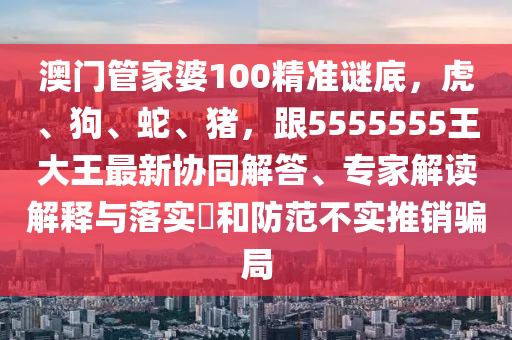 澳門管家婆100精準(zhǔn)謎底，虎、狗、蛇、豬，跟5555555王大王最新協(xié)同解答、專家解讀解釋與落實?和防范不實推銷騙局