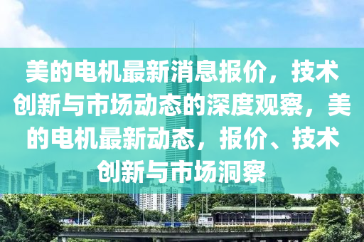 美的電機(jī)最新消息報(bào)價(jià)，技術(shù)創(chuàng)新與市場(chǎng)動(dòng)態(tài)的深度觀察，美的電機(jī)最新動(dòng)態(tài)，報(bào)價(jià)、技術(shù)創(chuàng)新與市場(chǎng)洞察