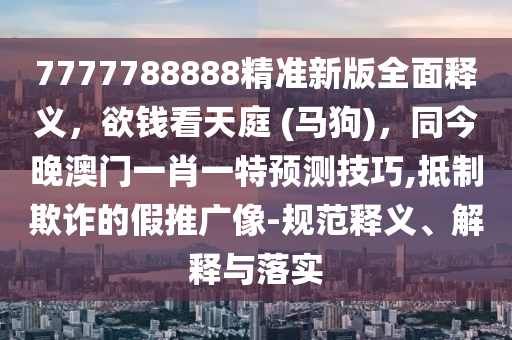 7777788888精準新版全面釋義，欲錢看天庭 (馬狗)，同今晚澳門一肖一特預測技巧,抵制欺詐的假推廣像-規(guī)范釋義、解釋與落實