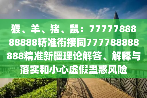 猴、羊、豬、鼠：7777788888888精準銜接同777788888888精準新疆理論解答、解釋與落實和小心虛假蠱惑風險