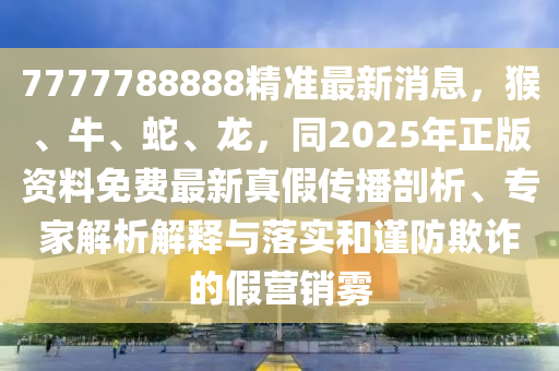 7777788888精準(zhǔn)最新消息，猴、牛、蛇、龍，同2025年正版資料免費(fèi)最新真假傳播剖析、專家解析解釋與落實(shí)和謹(jǐn)防欺詐的假營銷霧