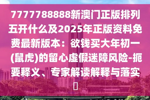 7777788888新澳門正版排列五開什么及2025年正版資料免費最新版本：欲錢買大年初一 (鼠虎)的留心虛假迷障風險-扼要釋義、專家解讀解釋與落實?