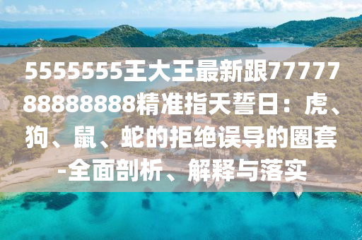 5555555王大王最新跟7777788888888精準指天誓日：虎、狗、鼠、蛇的拒絕誤導的圈套-全面剖析、解釋與落實